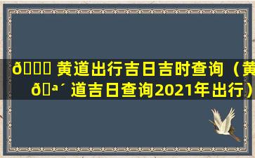 🍁 黄道出行吉日吉时查询（黄 🪴 道吉日查询2021年出行）